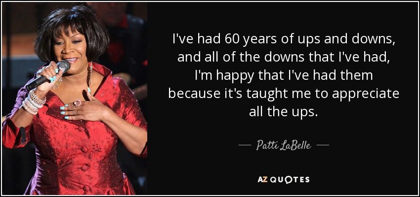 I've had 60 years of ups and downs, and all of the downs that I've had, I'm happy that I've had them because it's taught me to appreciate all the ups. - Patti LaBelle