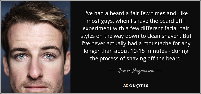 I've had a beard a fair few times and, like most guys, when I shave the beard off I experiment with a few different facial hair styles on the way down to clean shaven. But I've never actually had a moustache for any longer than about 10-15 minutes - during the process of shaving off the beard. - James Magnussen