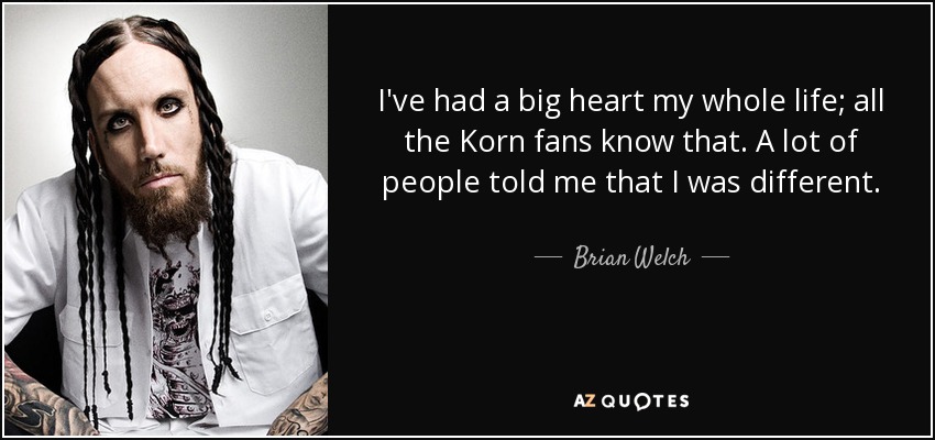 I've had a big heart my whole life; all the Korn fans know that. A lot of people told me that I was different. - Brian Welch