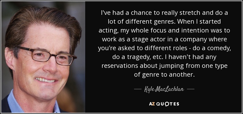 I've had a chance to really stretch and do a lot of different genres. When I started acting, my whole focus and intention was to work as a stage actor in a company where you're asked to different roles - do a comedy, do a tragedy, etc. I haven't had any reservations about jumping from one type of genre to another. - Kyle MacLachlan