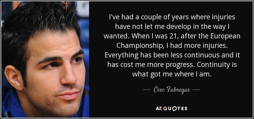 I've had a couple of years where injuries have not let me develop in the way I wanted. When I was 21, after the European Championship, I had more injuries. Everything has been less continuous and it has cost me more progress. Continuity is what got me where I am. - Cesc Fabregas