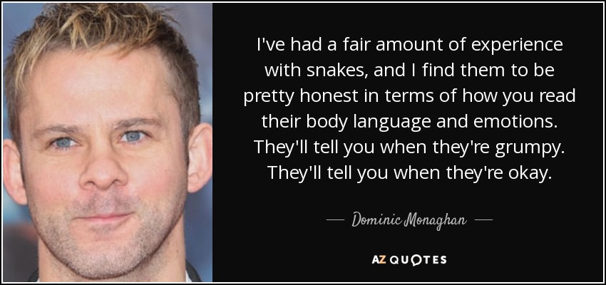 I've had a fair amount of experience with snakes, and I find them to be pretty honest in terms of how you read their body language and emotions. They'll tell you when they're grumpy. They'll tell you when they're okay. - Dominic Monaghan