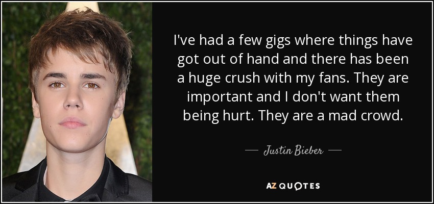 I've had a few gigs where things have got out of hand and there has been a huge crush with my fans. They are important and I don't want them being hurt. They are a mad crowd. - Justin Bieber