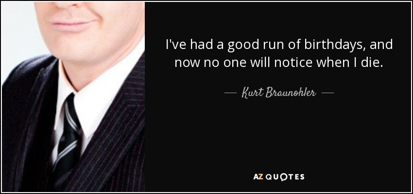 I've had a good run of birthdays, and now no one will notice when I die. - Kurt Braunohler