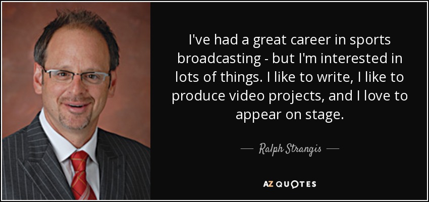 I've had a great career in sports broadcasting - but I'm interested in lots of things. I like to write, I like to produce video projects, and I love to appear on stage. - Ralph Strangis