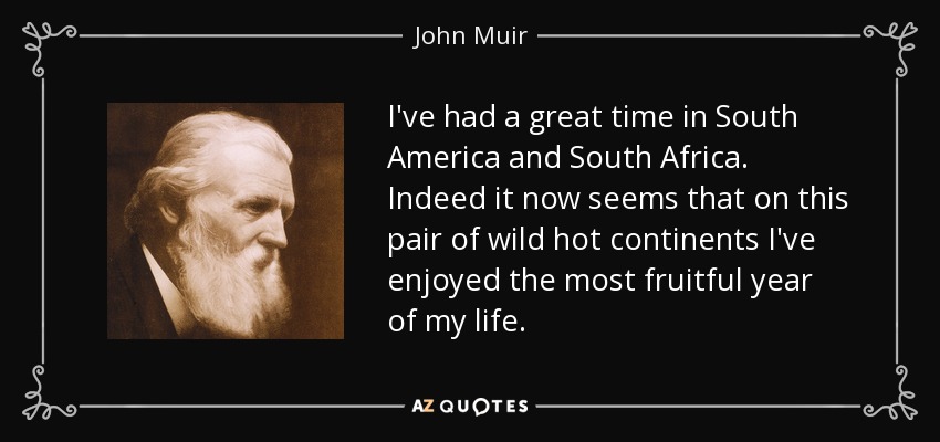 I've had a great time in South America and South Africa. Indeed it now seems that on this pair of wild hot continents I've enjoyed the most fruitful year of my life. - John Muir