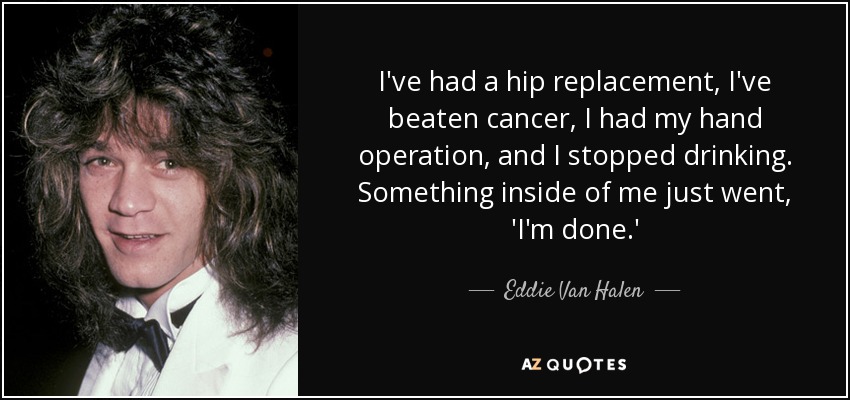 I've had a hip replacement, I've beaten cancer, I had my hand operation, and I stopped drinking. Something inside of me just went, 'I'm done.' - Eddie Van Halen