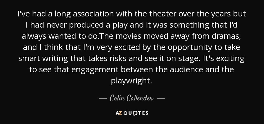 I've had a long association with the theater over the years but I had never produced a play and it was something that I'd always wanted to do.The movies moved away from dramas, and I think that I'm very excited by the opportunity to take smart writing that takes risks and see it on stage. It's exciting to see that engagement between the audience and the playwright. - Colin Callender