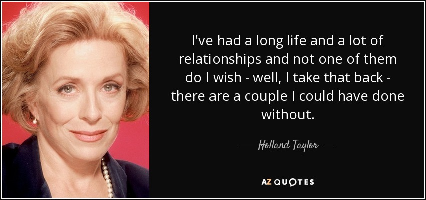 I've had a long life and a lot of relationships and not one of them do I wish - well, I take that back - there are a couple I could have done without. - Holland Taylor