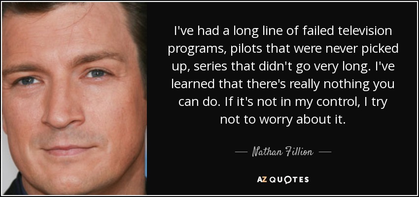 I've had a long line of failed television programs, pilots that were never picked up, series that didn't go very long. I've learned that there's really nothing you can do. If it's not in my control, I try not to worry about it. - Nathan Fillion