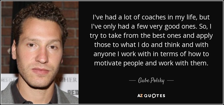 I've had a lot of coaches in my life, but I've only had a few very good ones. So, I try to take from the best ones and apply those to what I do and think and with anyone I work with in terms of how to motivate people and work with them. - Gabe Polsky