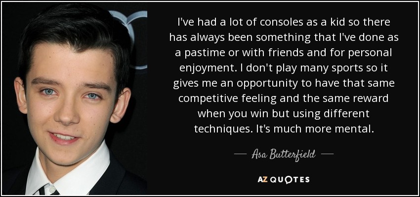 I've had a lot of consoles as a kid so there has always been something that I've done as a pastime or with friends and for personal enjoyment. I don't play many sports so it gives me an opportunity to have that same competitive feeling and the same reward when you win but using different techniques. It's much more mental. - Asa Butterfield