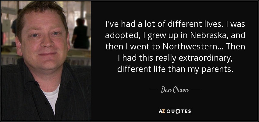 I've had a lot of different lives. I was adopted, I grew up in Nebraska, and then I went to Northwestern... Then I had this really extraordinary, different life than my parents. - Dan Chaon