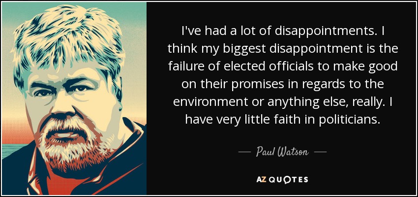 I've had a lot of disappointments. I think my biggest disappointment is the failure of elected officials to make good on their promises in regards to the environment or anything else, really. I have very little faith in politicians. - Paul Watson