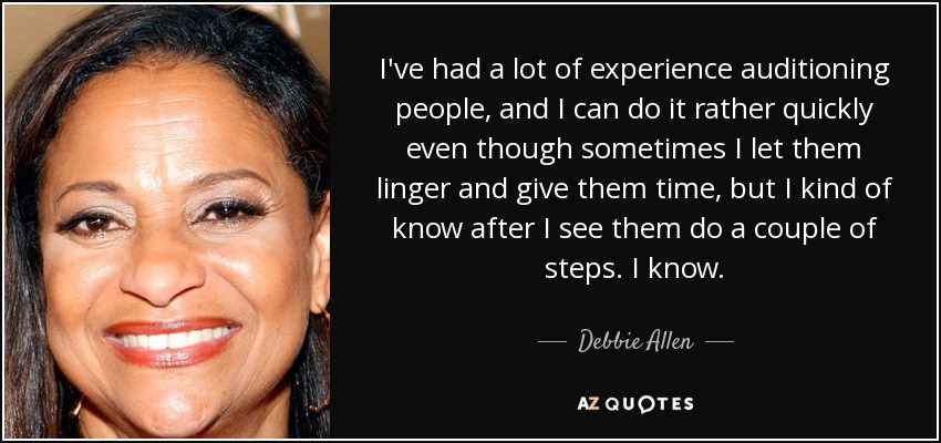 I've had a lot of experience auditioning people, and I can do it rather quickly even though sometimes I let them linger and give them time, but I kind of know after I see them do a couple of steps. I know. - Debbie Allen