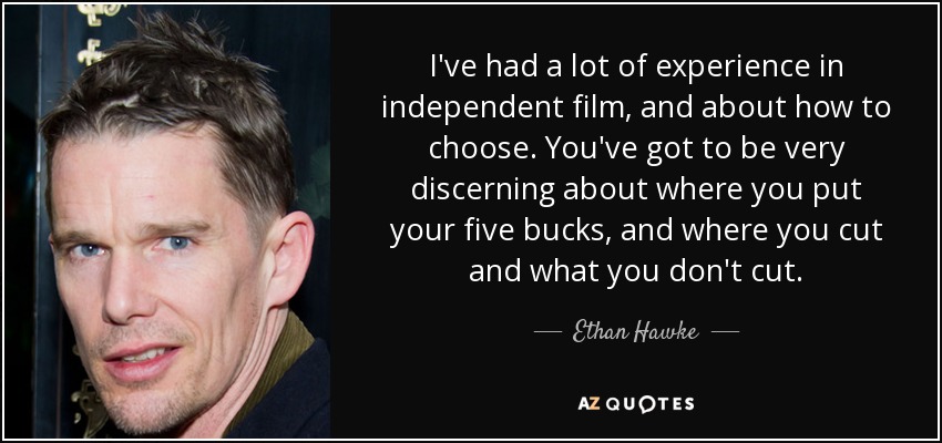 I've had a lot of experience in independent film, and about how to choose. You've got to be very discerning about where you put your five bucks, and where you cut and what you don't cut. - Ethan Hawke