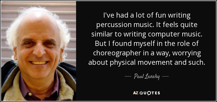 I've had a lot of fun writing percussion music. It feels quite similar to writing computer music. But I found myself in the role of choreographer in a way, worrying about physical movement and such. - Paul Lansky