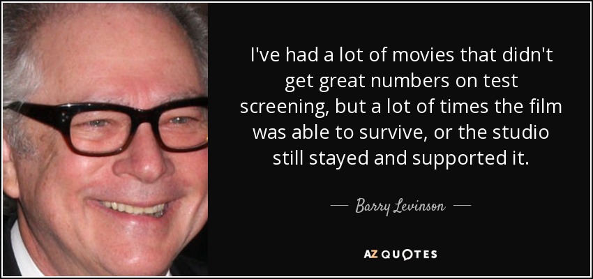 I've had a lot of movies that didn't get great numbers on test screening, but a lot of times the film was able to survive, or the studio still stayed and supported it. - Barry Levinson