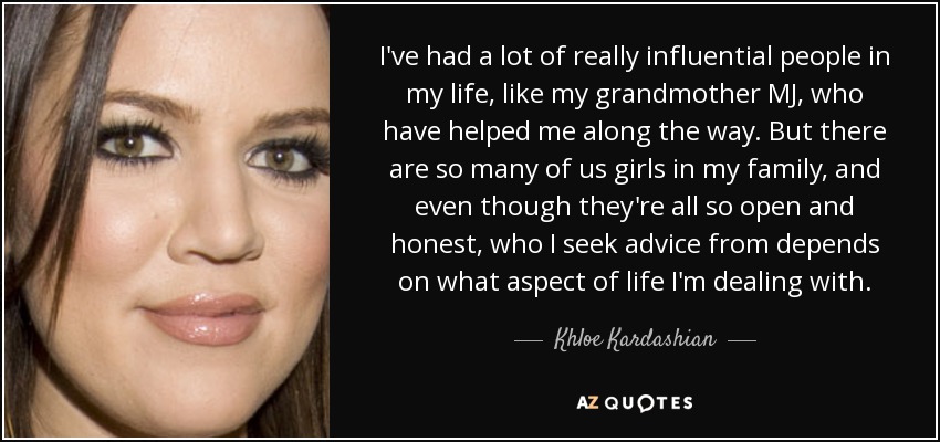 I've had a lot of really influential people in my life, like my grandmother MJ, who have helped me along the way. But there are so many of us girls in my family, and even though they're all so open and honest, who I seek advice from depends on what aspect of life I'm dealing with. - Khloe Kardashian