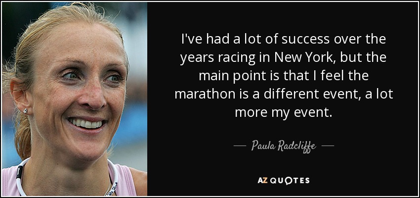 I've had a lot of success over the years racing in New York, but the main point is that I feel the marathon is a different event, a lot more my event. - Paula Radcliffe