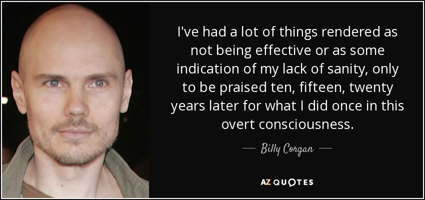 I've had a lot of things rendered as not being effective or as some indication of my lack of sanity, only to be praised ten, fifteen, twenty years later for what I did once in this overt consciousness. - Billy Corgan