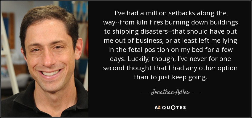 I've had a million setbacks along the way--from kiln fires burning down buildings to shipping disasters--that should have put me out of business, or at least left me lying in the fetal position on my bed for a few days. Luckily, though, I've never for one second thought that I had any other option than to just keep going. - Jonathan Adler
