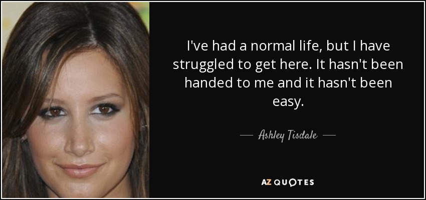 I've had a normal life, but I have struggled to get here. It hasn't been handed to me and it hasn't been easy. - Ashley Tisdale