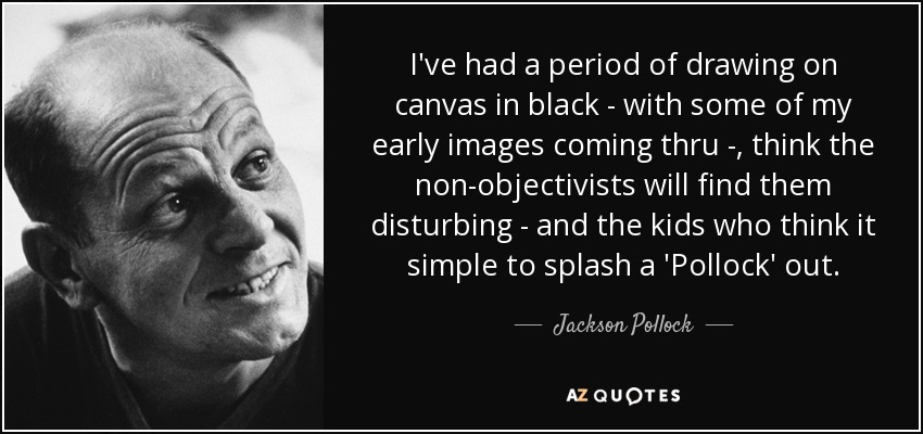 I've had a period of drawing on canvas in black - with some of my early images coming thru -, think the non-objectivists will find them disturbing - and the kids who think it simple to splash a 'Pollock' out. - Jackson Pollock