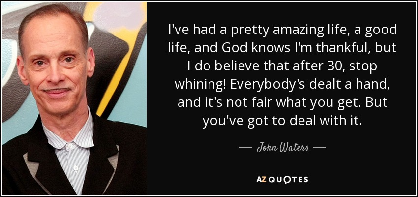 I've had a pretty amazing life, a good life, and God knows I'm thankful, but I do believe that after 30, stop whining! Everybody's dealt a hand, and it's not fair what you get. But you've got to deal with it. - John Waters