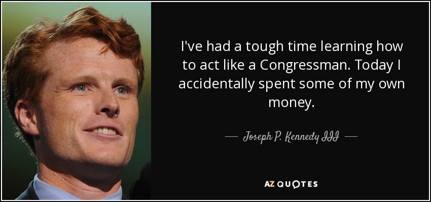 I've had a tough time learning how to act like a Congressman. Today I accidentally spent some of my own money. - Joseph P. Kennedy III