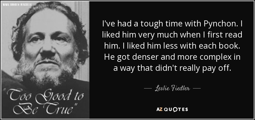I've had a tough time with Pynchon. I liked him very much when I first read him. I liked him less with each book. He got denser and more complex in a way that didn't really pay off. - Leslie Fiedler