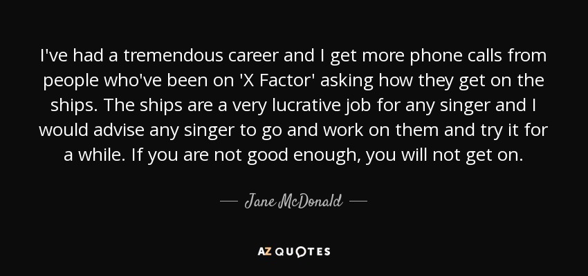 I've had a tremendous career and I get more phone calls from people who've been on 'X Factor' asking how they get on the ships. The ships are a very lucrative job for any singer and I would advise any singer to go and work on them and try it for a while. If you are not good enough, you will not get on. - Jane McDonald