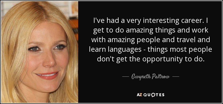 I've had a very interesting career. I get to do amazing things and work with amazing people and travel and learn languages - things most people don't get the opportunity to do. - Gwyneth Paltrow