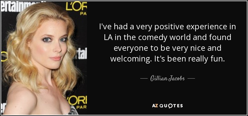 I've had a very positive experience in LA in the comedy world and found everyone to be very nice and welcoming. It's been really fun. - Gillian Jacobs