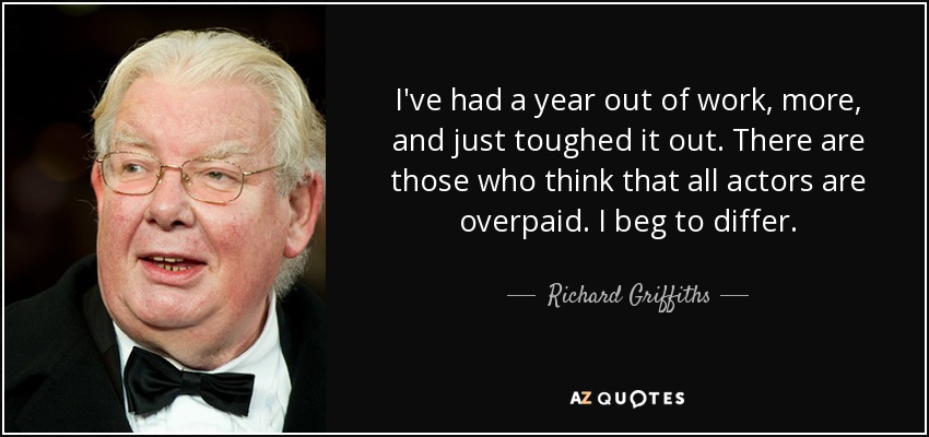 I've had a year out of work, more, and just toughed it out. There are those who think that all actors are overpaid. I beg to differ. - Richard Griffiths