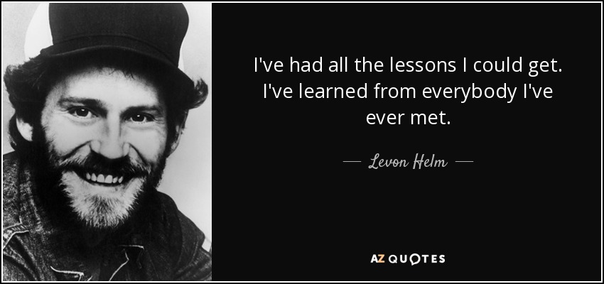 I've had all the lessons I could get. I've learned from everybody I've ever met. - Levon Helm