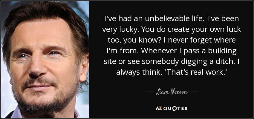 I've had an unbelievable life. I've been very lucky. You do create your own luck too, you know? I never forget where I'm from. Whenever I pass a building site or see somebody digging a ditch, I always think, 'That's real work.' - Liam Neeson