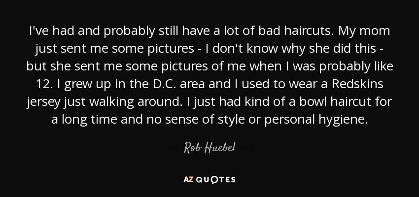 I've had and probably still have a lot of bad haircuts. My mom just sent me some pictures - I don't know why she did this - but she sent me some pictures of me when I was probably like 12. I grew up in the D.C. area and I used to wear a Redskins jersey just walking around. I just had kind of a bowl haircut for a long time and no sense of style or personal hygiene. - Rob Huebel
