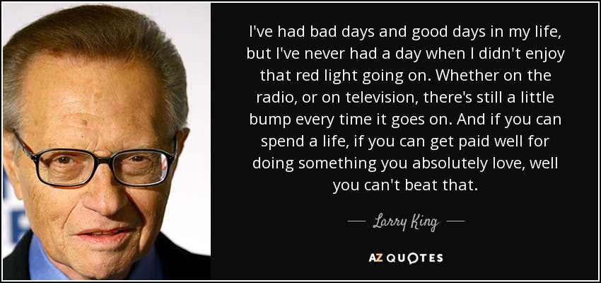 I've had bad days and good days in my life, but I've never had a day when I didn't enjoy that red light going on. Whether on the radio, or on television, there's still a little bump every time it goes on. And if you can spend a life, if you can get paid well for doing something you absolutely love, well you can't beat that. - Larry King