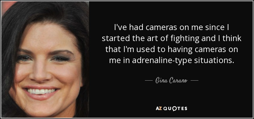I've had cameras on me since I started the art of fighting and I think that I'm used to having cameras on me in adrenaline-type situations. - Gina Carano