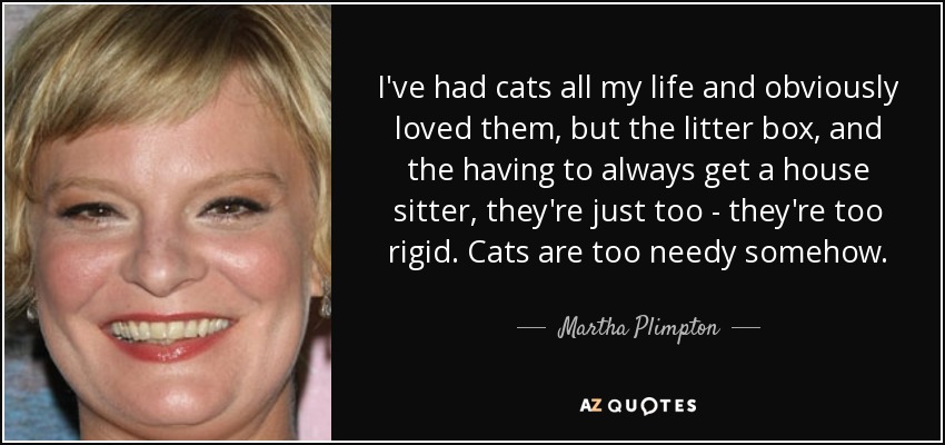 I've had cats all my life and obviously loved them, but the litter box, and the having to always get a house sitter, they're just too - they're too rigid. Cats are too needy somehow. - Martha Plimpton