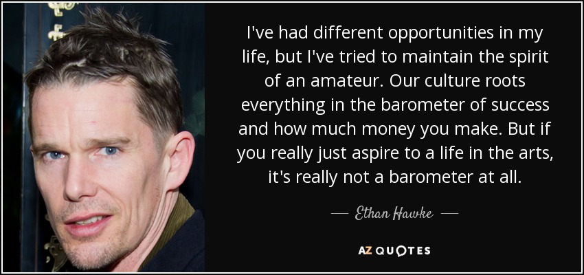 I've had different opportunities in my life, but I've tried to maintain the spirit of an amateur. Our culture roots everything in the barometer of success and how much money you make. But if you really just aspire to a life in the arts, it's really not a barometer at all. - Ethan Hawke