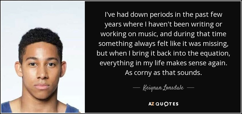 I've had down periods in the past few years where I haven't been writing or working on music, and during that time something always felt like it was missing, but when I bring it back into the equation, everything in my life makes sense again. As corny as that sounds. - Keiynan Lonsdale