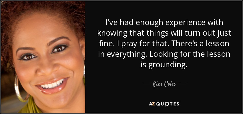 I've had enough experience with knowing that things will turn out just fine. I pray for that. There's a lesson in everything. Looking for the lesson is grounding. - Kim Coles