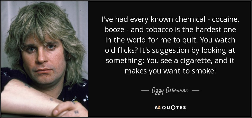 I've had every known chemical - cocaine, booze - and tobacco is the hardest one in the world for me to quit. You watch old flicks? It's suggestion by looking at something: You see a cigarette, and it makes you want to smoke! - Ozzy Osbourne