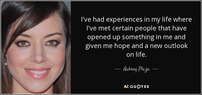I've had experiences in my life where I've met certain people that have opened up something in me and given me hope and a new outlook on life. - Aubrey Plaza
