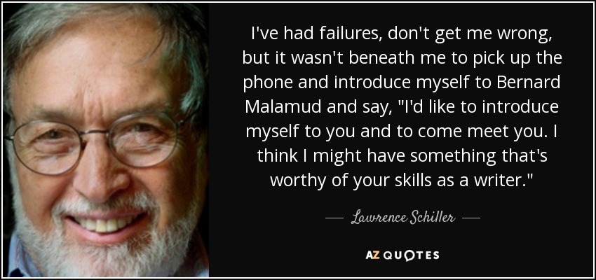 I've had failures, don't get me wrong, but it wasn't beneath me to pick up the phone and introduce myself to Bernard Malamud and say, 
