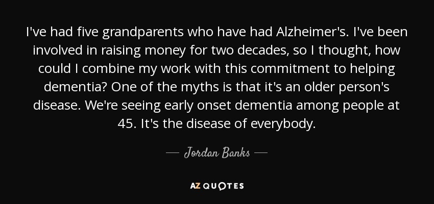 I've had five grandparents who have had Alzheimer's. I've been involved in raising money for two decades, so I thought, how could I combine my work with this commitment to helping dementia? One of the myths is that it's an older person's disease. We're seeing early onset dementia among people at 45. It's the disease of everybody. - Jordan Banks