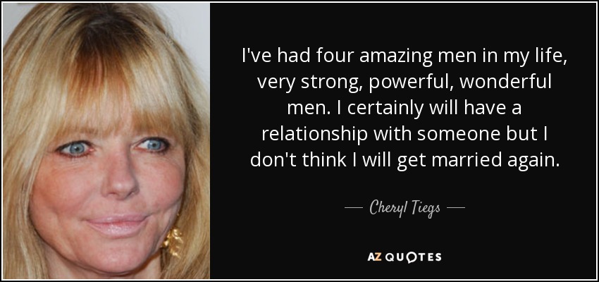 I've had four amazing men in my life, very strong, powerful, wonderful men. I certainly will have a relationship with someone but I don't think I will get married again. - Cheryl Tiegs