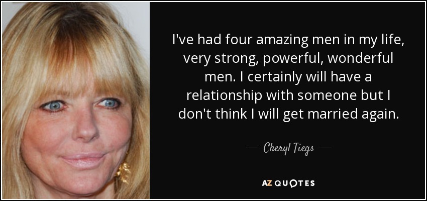 I've had four amazing men in my life, very strong, powerful, wonderful men. I certainly will have a relationship with someone but I don't think I will get married again. - Cheryl Tiegs
